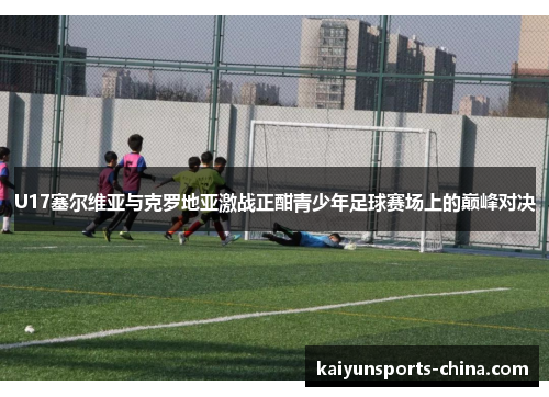 U17塞尔维亚与克罗地亚激战正酣青少年足球赛场上的巅峰对决